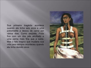 Sua primeira tragédia acontece 
quando ela tinha seis anos e uma 
poliomielite a deixou de cama por 
vários dias. Como seqüela, Frida 
fica com um dos pés atrofiado e 
uma perna mais fina que a outra. 
Mas o fato trágico que mudaria sua 
vida para sempre aconteceu quando 
ela tinha dezoito anos. 
 