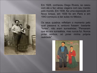 Em 1928, conheceu Diego Rivera, se casou 
com ele e fez várias viagens com seu marido 
pelo mundo. Em 1938, fez uma exposição em 
Nova Iorque, em 1939 foi em Paris e em 
1943 começou a dar aulas no México. 
Os seus quadros refletiam o momento pelo 
qual passava e, embora fossem bastante 
"fortes", não eram surrealistas: "Pensaram 
que eu era surrealista, mas nunca fui. Nunca 
pintei sonhos, só pintei minha própria 
realidade" 
 