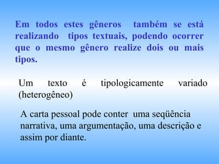 Em todos estes gêneros também se está
realizando tipos textuais, podendo ocorrer
que o mesmo gênero realize dois ou mais
tipos.
Um texto é tipologicamente variado
(heterogêneo)
A carta pessoal pode conter uma seqüência
narrativa, uma argumentação, uma descrição e
assim por diante.
 