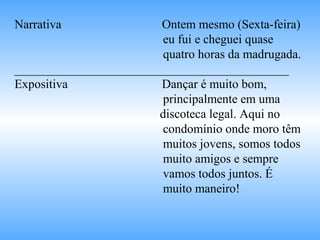 Narrativa Ontem mesmo (Sexta-feira)
eu fui e cheguei quase
quatro horas da madrugada.
____________________________________________
Expositiva Dançar é muito bom,
principalmente em uma
discoteca legal. Aqui no
condomínio onde moro têm
muitos jovens, somos todos
muito amigos e sempre
vamos todos juntos. É
muito maneiro!
 