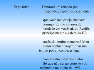 Expositiva Demorei um tempão pra
responder, espero sinceramente
que você não esteja chateada
comigo. Eu me amarrei de
verdade em vocês aí, do Recife,
principalmente a galera da ET,
vocês são muito maneiros! Meu
maior sonho é viajar, ficar um
tempo por aí, conhecer legal
vocês todos, saírmos juntos...
Só que não sei ao certo se vou
realmente no início de 1992.
 