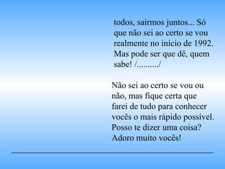 todos, saírmos juntos... Só
que não sei ao certo se vou
realmente no início de 1992.
Mas pode ser que dê, quem
sabe! /........../
Não sei ao certo se vou ou
não, mas fique certa que
farei de tudo para conhecer
vocês o mais rápido possível.
Posso te dizer uma coisa?
Adoro muito vocês!
______________________________________________
 