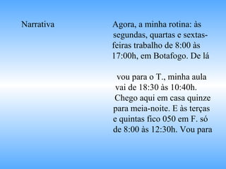 Narrativa Agora, a minha rotina: às
segundas, quartas e sextas-
feiras trabalho de 8:00 às
17:00h, em Botafogo. De lá
vou para o T., minha aula
vai de 18:30 às 10:40h.
Chego aqui em casa quinze
para meia-noite. E às terças
e quintas fico 050 em F. só
de 8:00 às 12:30h. Vou para
 
