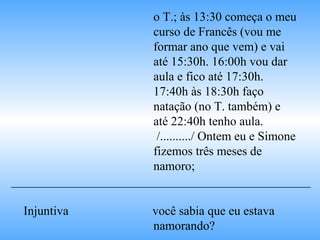 o T.; às 13:30 começa o meu
curso de Francês (vou me
formar ano que vem) e vai
até 15:30h. 16:00h vou dar
aula e fico até 17:30h.
17:40h às 18:30h faço
natação (no T. também) e
até 22:40h tenho aula.
/........../ Ontem eu e Simone
fizemos três meses de
namoro;
________________________________________________
Injuntiva você sabia que eu estava
namorando?
 