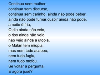 Continua sem mulher,
continua sem discurso,
continua sem carinho, ainda não pode beber,
ainda não pode fumar,cuspir ainda não pode,
a noite é fria,
O dia ainda não veio,
o riso ainda não veio,
não veio ainda a utopia,
o Malan tem miopia,
mas nem tudo acabou,
nem tudo fugiu,
nem tudo mofou.
Se voltar a pergunta:
E agora josé?
 