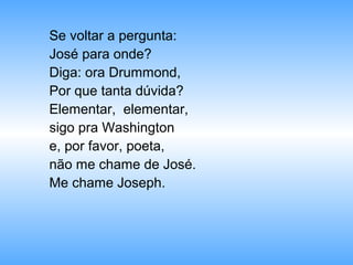 Se voltar a pergunta:
José para onde?
Diga: ora Drummond,
Por que tanta dúvida?
Elementar, elementar,
sigo pra Washington
e, por favor, poeta,
não me chame de José.
Me chame Joseph.
 