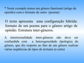 O texto apresenta uma configuração hibrída:
formato de um poema para o gênero artigo de
opinião. Estrutura inter-gêneros.
* Neste exemplo temos um gênero funcional (artigo de
opinião) com o formato de outro (poema)
A intertextualidade inter-gêneros não deve ser
confundida com a heterogeneidade tipologica do
gênero, que diz respeito ao fato de um gênero realizar
várias seqüências de tipos de textuais (a carta)
 