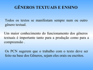 GÊNEROS TEXTUAIS E ENSINO
Todos os textos se manifestam sempre num ou outro
gênero textual.
Um maior conhecimento do funcionamento dos gêneros
textuais é importante tanto para a produção como para a
compreensão .
Os PCN sugerem que o trabalho com o texto deve ser
feito na base dos Gêneros, sejam eles orais ou escritos.
 