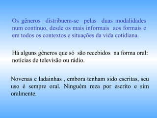 Os gêneros distribuem-se pelas duas modalidades
num contínuo, desde os mais informais aos formais e
em todos os contextos e situações da vida cotidiana.
Há alguns gêneros que só são recebidos na forma oral:
notícias de televisão ou rádio.
Novenas e ladainhas , embora tenham sido escritas, seu
uso é sempre oral. Ninguém reza por escrito e sim
oralmente.
 