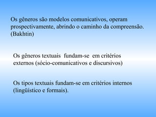 Os gêneros são modelos comunicativos, operam
prospectivamente, abrindo o caminho da compreensão.
(Bakhtin)
Os gêneros textuais fundam-se em critérios
externos (sócio-comunicativos e discursivos)
Os tipos textuais fundam-se em critérios internos
(lingüístico e formais).
 
