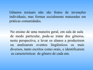 Gêneros textuais não são frutos de invenções
individuais, mas formas socialmente maturadas em
práticas comunidades.
No ensino de uma maneira geral, em sala de aula
de modo particular, pode-se tratar dos gêneros,
nesta perspectiva, e levar os alunos a produzirem
ou analisarem eventos lingüísticos os mais
diversos, tanto escritos como orais, e identificarem
as características de gênero de cada um.
 