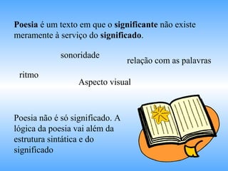 Poesia é um texto em que o significante não existe
meramente à serviço do significado.
ritmo
sonoridade
relação com as palavras
Aspecto visual
Poesia não é só significado. A
lógica da poesia vai além da
estrutura sintática e do
significado
 