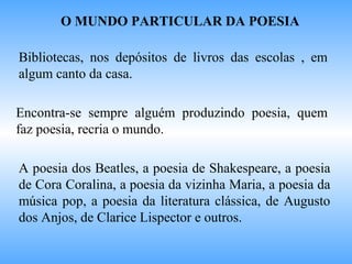 O MUNDO PARTICULAR DA POESIA
Bibliotecas, nos depósitos de livros das escolas , em
algum canto da casa.
Encontra-se sempre alguém produzindo poesia, quem
faz poesia, recria o mundo.
A poesia dos Beatles, a poesia de Shakespeare, a poesia
de Cora Coralina, a poesia da vizinha Maria, a poesia da
música pop, a poesia da literatura clássica, de Augusto
dos Anjos, de Clarice Lispector e outros.
 