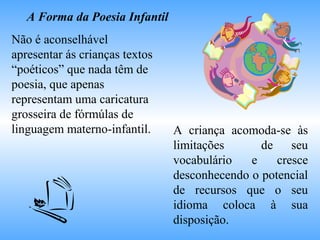 A Forma da Poesia Infantil
Não é aconselhável
apresentar ás crianças textos
“poéticos” que nada têm de
poesia, que apenas
representam uma caricatura
grosseira de fórmúlas de
linguagem materno-infantil. A criança acomoda-se às
limitações de seu
vocabulário e cresce
desconhecendo o potencial
de recursos que o seu
idioma coloca à sua
disposição.
 