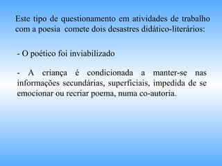 Este tipo de questionamento em atividades de trabalho
com a poesia comete dois desastres didático-literários:
- O poético foi inviabilizado
- A criança é condicionada a manter-se nas
informações secundárias, superficiais, impedida de se
emocionar ou recriar poema, numa co-autoria.
 
