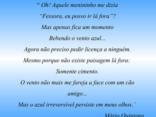 “ Oh! Aquele menininho me dizia
“Fessora, eu posso ir lá fora”?
Mas apenas fica um momento
Bebendo o vento azul...
Agora não preciso pedir licença a ninguém.
Mesmo porque não existe paisagem lá fora:
Somente cimento.
O vento não mais me fareja a face com um cão
amigo...
Mas o azul irreversível persiste em meus olhos.’
 