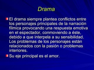 Drama  El drama siempre plantea conflictos entre los personajes principales de la narración fílmica provocando una respuesta emotiva en el espectador, conmoviendo a éste, debido a que interpela a su sensibilidad. Los problemas de los personajes están relacionados con la pasión o problemas interiores.  Su eje principal es el amor.  