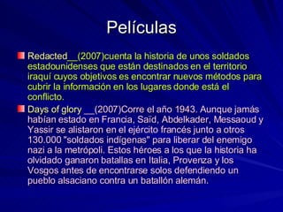 Películas Redacted __(2007)cuenta la historia de unos soldados estadounidenses que están destinados en el territorio iraquí cuyos objetivos es encontrar nuevos métodos para cubrir la información en los lugares donde está el conflicto. Days of glory   __(2007)Corre el año 1943. Aunque jamás habían estado en Francia, Saïd, Abdelkader, Messaoud y Yassir se alistaron en el ejército francés junto a otros 130.000 "soldados indígenas" para liberar del enemigo nazi a la metrópoli. Estos héroes a los que la historia ha olvidado ganaron batallas en Italia, Provenza y los Vosgos antes de encontrarse solos defendiendo un pueblo alsaciano contra un batallón alemán.  
