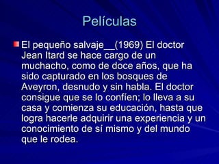 Películas El pequeño salvaje__(1969) El doctor Jean Itard se hace cargo de un muchacho, como de doce años, que ha sido capturado en los bosques de Aveyron, desnudo y sin habla. El doctor consigue que se lo confíen; lo lleva a su casa y comienza su educación, hasta que logra hacerle adquirir una experiencia y un conocimiento de sí mismo y del mundo que le rodea. 
