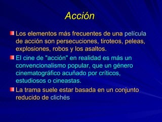 Acción   Los elementos más frecuentes de una  película  de acción son persecuciones, tiroteos, peleas, explosiones, robos y los asaltos.   El cine de "acción" en realidad es más un convencionalismo popular, que un género cinematográfico acuñado por críticos, estudiosos o cineastas. La trama suele estar basada en un conjunto reducido de  clichés   