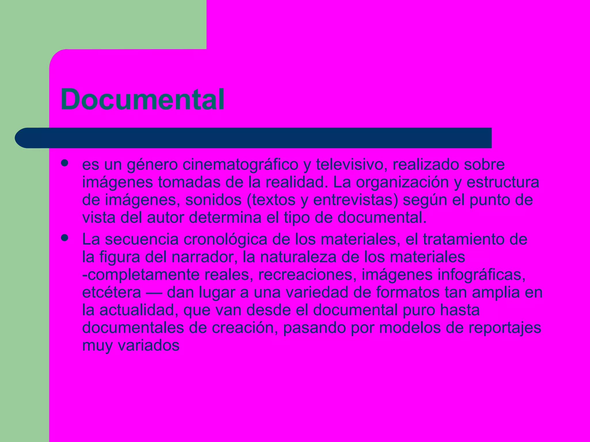 Documental es un género cinematográfico y televisivo, realizado sobre imágenes tomadas de la realidad. La organización y estructura de imágenes, sonidos (textos y entrevistas) según el punto de vista del autor determina el tipo de documental. La secuencia cronológica de los materiales, el tratamiento de la figura del narrador, la naturaleza de los materiales -completamente reales, recreaciones, imágenes infográficas, etcétera — dan lugar a una variedad de formatos tan amplia en la actualidad, que van desde el documental puro hasta documentales de creación, pasando por modelos de  reportajes  muy variados 