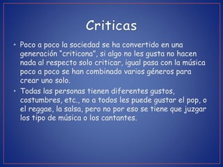 • Poco a poco la sociedad se ha convertido en una
generación “criticona”, si algo no les gusta no hacen
nada al respecto solo criticar, igual pasa con la música
poco a poco se han combinado varios géneros para
crear uno solo.
• Todas las personas tienen diferentes gustos,
costumbres, etc., no a todos les puede gustar el pop, o
el reggae, la salsa, pero no por eso se tiene que juzgar
los tipo de música o los cantantes.
 