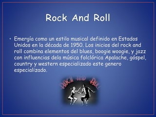 • Emergía como un estilo musical definido en Estados
Unidos en la década de 1950. Los inicios del rock and
roll combina elementos del blues, boogie woogie, y jazz
con influencias dela música folclórica Apalache, góspel,
country y western especializado este genero
especializado.
 