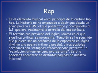 • Es el elemento musical vocal principal de la cultura hip
hop. La historia no ha empezado a decir que desde un
principio era el MC el que presentaba y acompañaba al
DJ, que era, realmente la estrella del espectáculo.
• El termino rap proviene del ingles, idioma en el que
significa criticar severamente. También se ha sugerido
que pudiera ser un acrónimo de la expresión en ingles
rhythm and poetry (ritmo y poesía). otros posibles
acrónimos son "retupnas afroamericana protestal" o
"revolución afroamericana protestante". Esto lo
podemos encontrar en distintas paginas de nuestro
internet.
 