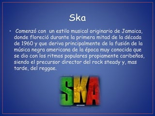 • Comenzó con un estilo musical originario de Jamaica,
donde floreció durante la primera mitad de la década
de 1960 y que deriva principalmente de la fusión de la
música negra americana de la época muy conocida que
se dio con los ritmos populares propiamente caribeños,
siendo el precursor director del rock steady y, mas
tarde, del reggae.
 