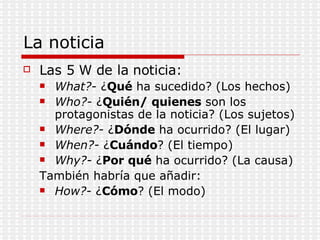 La noticia Las 5 W de la noticia: What?-  ¿ Qué  ha sucedido? (Los hechos) Who?-  ¿ Quién/ quienes  son los protagonistas de la noticia? (Los sujetos) Where?-  ¿ Dónde  ha ocurrido? (El lugar) When?-  ¿ Cuándo ? (El tiempo) Why?-  ¿ Por qué  ha ocurrido? (La causa) También habría que añadir: How?-  ¿ Cómo ? (El modo) 