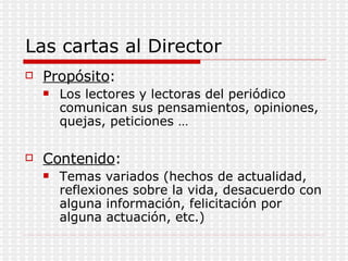 Las cartas al Director Propósito : Los lectores y lectoras del periódico comunican sus pensamientos, opiniones, quejas, peticiones … Contenido : Temas variados (hechos de actualidad, reflexiones sobre la vida, desacuerdo con alguna información, felicitación por alguna actuación, etc.) 