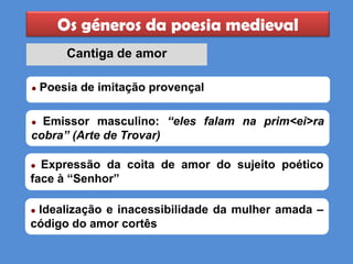 Os géneros da poesia medieval
Cantiga de amor
● Emissor masculino: “eles falam na prim<ei>ra
cobra” (Arte de Trovar)
● Expressão da coita de amor do sujeito poético
face à “Senhor”
● Idealização e inacessibilidade da mulher amada –
código do amor cortês
● Poesia de imitação provençal
 