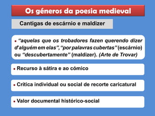 Os géneros da poesia medieval
Cantigas de escárnio e maldizer
● Recurso à sátira e ao cómico
● Crítica individual ou social de recorte caricatural
● Valor documental histórico-social
● “aquelas que os trobadores fazen querendo dizer
d’alguém em elas”,“porpalavrascubertas”(escárnio)
ou “descubertamente” (maldizer). (Arte de Trovar)
 