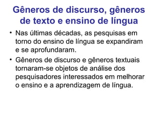 Gêneros de discurso, gêneros
de texto e ensino de língua
• Nas últimas décadas, as pesquisas em
torno do ensino de língua se expandiram
e se aprofundaram.
• Gêneros de discurso e gêneros textuais
tornaram-se objetos de análise dos
pesquisadores interessados em melhorar
o ensino e a aprendizagem de língua.
 