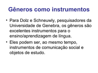 Gêneros como instrumentos
• Para Dolz e Schneuwly, pesquisadores da
Universidade de Genebra, os gêneros são
excelentes instrumentos para o
ensino/aprendizagem de língua.
• Eles podem ser, ao mesmo tempo,
instrumentos de comunicação social e
objetos de estudo.
 