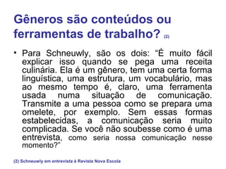 Gêneros são conteúdos ou
ferramentas de trabalho? (2)
• Para Schneuwly, são os dois: “É muito fácil
explicar isso quando se pega uma receita
culinária. Ela é um gênero, tem uma certa forma
linguística, uma estrutura, um vocabulário, mas
ao mesmo tempo é, claro, uma ferramenta
usada numa situação de comunicação.
Transmite a uma pessoa como se prepara uma
omelete, por exemplo. Sem essas formas
estabelecidas, a comunicação seria muito
complicada. Se você não soubesse como é uma
entrevista, como seria nossa comunicação nesse
momento?”
(2) Schneuwly em entrevista à Revista Nova Escola
 