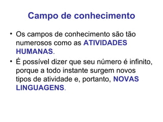 Campo de conhecimento
• Os campos de conhecimento são tão
numerosos como as ATIVIDADES
HUMANAS.
• É possível dizer que seu número é infinito,
porque a todo instante surgem novos
tipos de atividade e, portanto, NOVAS
LINGUAGENS.
 