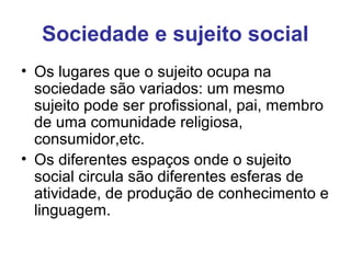 Sociedade e sujeito social
• Os lugares que o sujeito ocupa na
sociedade são variados: um mesmo
sujeito pode ser profissional, pai, membro
de uma comunidade religiosa,
consumidor,etc.
• Os diferentes espaços onde o sujeito
social circula são diferentes esferas de
atividade, de produção de conhecimento e
linguagem.
 