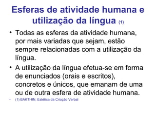 Esferas de atividade humana e
utilização da língua (1)
• Todas as esferas da atividade humana,
por mais variadas que sejam, estão
sempre relacionadas com a utilização da
língua.
• A utilização da língua efetua-se em forma
de enunciados (orais e escritos),
concretos e únicos, que emanam de uma
ou de outra esfera de atividade humana.
• (1) BAKTHIN, Estética da Criação Verbal
 