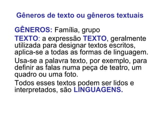 Gêneros de texto ou gêneros textuais
GÊNEROS: Família, grupo
TEXTO: a expressão TEXTO, geralmente
utilizada para designar textos escritos,
aplica-se a todas as formas de linguagem.
Usa-se a palavra texto, por exemplo, para
definir as falas numa peça de teatro, um
quadro ou uma foto.
Todos esses textos podem ser lidos e
interpretados, são LINGUAGENS.
 