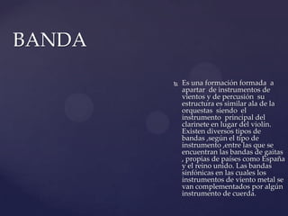 BANDA Es una formación formada  a apartar  de instrumentos de vientos y de percusión  su estructura es similar ala de la orquestas  siendo  el instrumento  principal del clarinete en lugar del violín. Existen diversos tipos de bandas ,según el tipo de instrumento ,entre las que se encuentran las bandas de gaitas , propias de países como España y el reino unido. Las bandas  sinfónicas en las cuales los instrumentos de viento metal se van complementados por algún instrumento de cuerda.