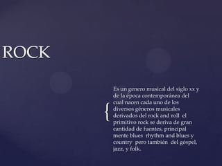 ROCKEs un genero musical del siglo xx y de la época contemporánea del cual nacen cada uno de los diversos géneros musicales derivados del rock and roll  el primitivo rock se deriva de gran cantidad de fuentes, principal mente blues  rhythm and blues y country  pero también  del góspel, jazz, y folk.