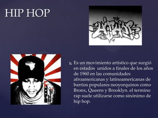 HIP HOPEs un movimiento artístico que surgió en estados  unidos a finales de los años de 1960 en las comunidades afroamericanas y latinoamericanas de barrios populares neoyorquinos como Bronx, Queens y Brooklyn. el termino rap suele utilizarse como sinónimo de hip hop.