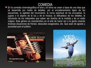 COMEDIA
En la comedia cinematográfica el tono y el clima se crean a base de una idea que
se desarrolla por medio de detalles, por el encadenamiento ligero de las
secuencias, la agilidad del movimiento, la ironía espiritual de los encuadres, lo
jugoso o lo áspero de la luz y de la música, la delicadeza de los detalles, la
discreción de los intérpretes que saben ser dueños de la medida y de un estilo
mágico. Este género es característico en el arte de hacer reír a la gente creando
diversas situaciones de frenesí, descuidos exagerados, etc. Que sean de agrado y
jocosidad para el público.
 