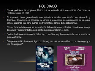 POLICIACO
• El cine policiaco es un género fílmico que se entiende inició con Histoire d'un crime, de
Ferdinand Zecca en 1901.
• El argumento tiene generalmente una estructura sencilla, con introducción, desarrollo y
desenlace. Usualmente al comienzo se ofrece al espectador los antecedentes de un grave
crimen, acabando esta parte cuando efectivamente se comete dicho acto criminal.
• El nudo de la historia pasa a ser la dura lucha de los estamentos policiales, normalmente a cargo
de un duro y experimentado policía, contra quienes cometieron el delito.
• Finaliza tradicionalmente con la detención, o también muy frecuentemente con la muerte de
quien violó la ley.
• Este género está íntimamente ligado por tema y muchas veces estética con el cine negro y el
cine de gángsters"
 