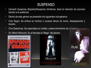 SUSPENSO
• Llamado Suspense (España)/Suspenso (América), tiene la intención de provocar
tensión a la audiencia.
• Dentro de este género se presentan los siguientes sub-géneros:
• Cine Negro: Se enfoca en hechos o sucesos llenos de ironía, desesperación y
tensión.
• Cine Detectives: Se especializa en mafias y desenvolvimiento de crímenes.
• Sir Alfred Hitchcock: Es el llamado el “Mago” del género.
 