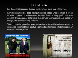 DOCUMENTAL
• Los documentales pueden durar de veinte minutos a una hora y hasta más.
• Entre los documentales cabe distinguir distintas clases; unos se limitan a evocar
un autor, un poeta; otros documentos, llamados filmes de arte y que fluctúan entre
diversas fórmulas, parten de la vida o de la obra de un gran artista para realizar un
ensayo, frecuentemente muy subjetivo.
• Todo documental que quiera tener una existencia plena debe satisfacer estas dos
exigencias: versar sobre un objetivo o contenido determinado y haber escogido un
estilo, un medio específico.
 