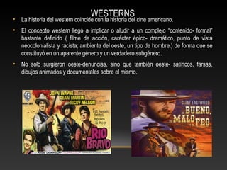 WESTERNS
• La historia del western coincide con la historia del cine americano.
• El concepto western llegó a implicar o aludir a un complejo “contenido- formal”
bastante definido ( filme de acción, carácter épico- dramático, punto de vista
neocolonialista y racista; ambiente del oeste, un tipo de hombre.) de forma que se
constituyó en un aparente género y un verdadero subgénero.
• No sólo surgieron oeste-denuncias, sino que también oeste- satíricos, farsas,
dibujos animados y documentales sobre el mismo.
 