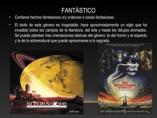 FANTÁSTICO
• Contiene hechos fantasiosos o/y criaturas o cosas fantasiosas .
• El éxito de este género es inagotable: hace aproximadamente un siglo que ha
invadido todos los campos de la literatura, del arte y hasta los dibujos animados.
Se puede plantear tres orientaciones básicas del género: la del horror y el espanto
y la de lo sobrenatural que puede aproximarse a lo sagrado.
 