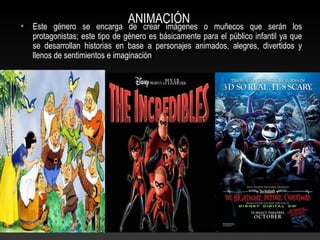 ANIMACIÓN• Este género se encarga de crear imágenes o muñecos que serán los
protagonistas; este tipo de género es básicamente para el público infantil ya que
se desarrollan historias en base a personajes animados, alegres, divertidos y
llenos de sentimientos e imaginación
 